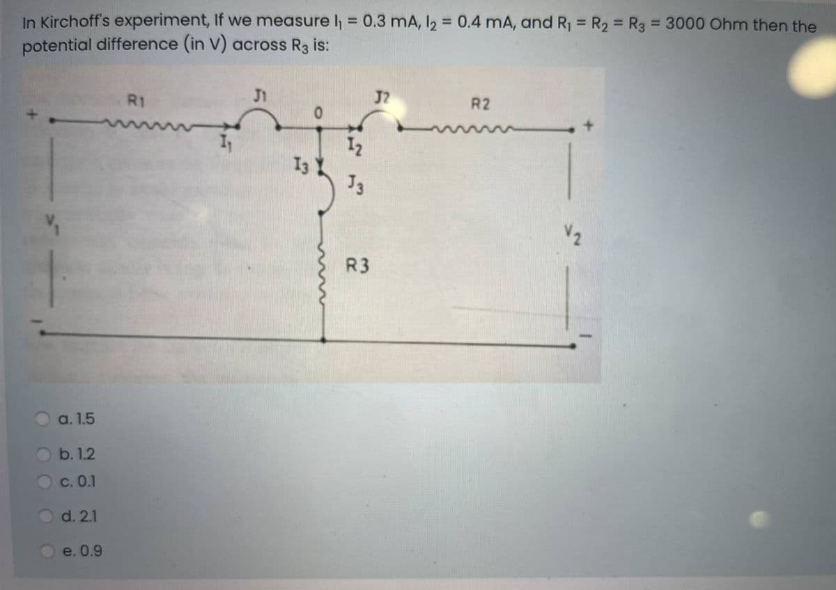 In Kirchoff's experiment, If we measure l = 0.3 mA, I2 = 0.4 mA, and R1 = R2 = R3 = 3000 Ohm then the
potential difference (in V) across R3 is:
%3D
%3D
R1
J1
J2
R2
12
I3
R3
a. 1.5
b. 1.2
с. О.1
d. 2.1
e. 0.9
