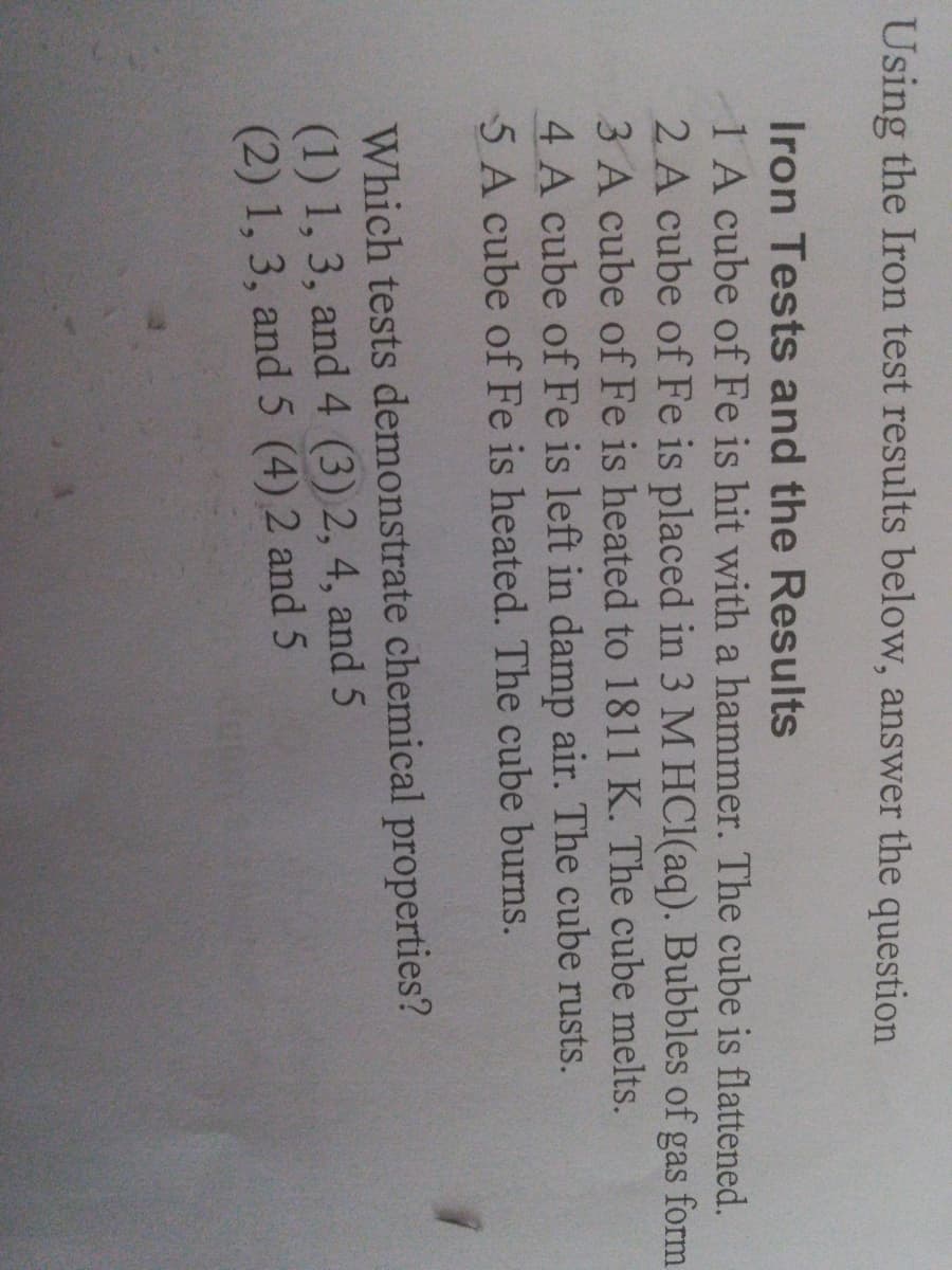 Using the Iron test results below, answer the question
Iron Tests and the Results
1 A cube of Fe is hit with a hammer. The cube is flattened.
2 A cube of Fe is placed in 3 M HCI(aq). Bubbles of gas form
3 A cube of Fe is heated to 1811 K. The cube melts.
4 A cube of Fe is left in damp air. The cube rusts.
5A cube of Fe is heated. The cube burns.
Which tests demonstrate chemical properties?
(1) 1, 3, and 4 (3) 2, 4, and 5
(2) 1,3, and 5 (4) 2 and 5
