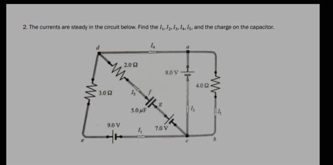2. The currents are steady in the circuit below. Find the 11, 12, 13, 14, 15, and the charge on the capacitor.
d
14
a
2.0 2
3.0 92
9.0 V
++
5.0 μF
4₁
8.0 V
7.0 V
C
4.0 2
114₂
b
