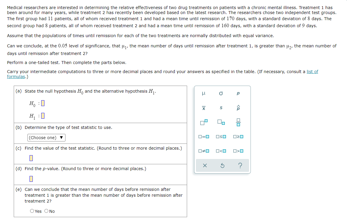 Medical researchers are interested in determining the relative effectiveness of two drug treatments on patients with a chronic mental illness. Treatment 1 has
been around for many years, while treatment 2 has recently been developed based on the latest research. The researchers chose two independent test groups.
The first group had 11 patients, all of whom received treatment 1 and had a mean time until remission of 170 days, with a standard deviation of 8 days. The
second group had 8 patients, all of whom received treatment 2 and had a mean time until remission of 160 days, with a standard deviation of 9 days.
Assume that the populations of times until remission for each of the two treatments are normally distributed with equal variance.
Can we conclude, at the 0.05 level of significance, that µ₁, the mean number of days until remission after treatment 1, is greater than μ₂, the mean number of
days until remission after treatment 2?
Perform a one-tailed test. Then complete the parts below.
Carry your intermediate computations to three or more decimal places and round your answers as specified in the table. (If necessary, consult a list of
formulas.)
(a) State the null hypothesis Ho and the alternative hypothesis H₁.
μ
Р
X
Â
Ho :
H₁ :0
(b) Determine the type of test statistic to use.
(Choose one) ▼
0=0 OSO
(c) Find the value of the test statistic. (Round to three or more decimal places.)
0#0
(d) Find the p-value. (Round to three or more decimal places.)
(e) Can we conclude that the mean number of days before remission after
treatment 1 is greater than the mean number of days before remission after
treatment 2?
O Yes O No
X
a
□<ロ
3
030
O>O
?