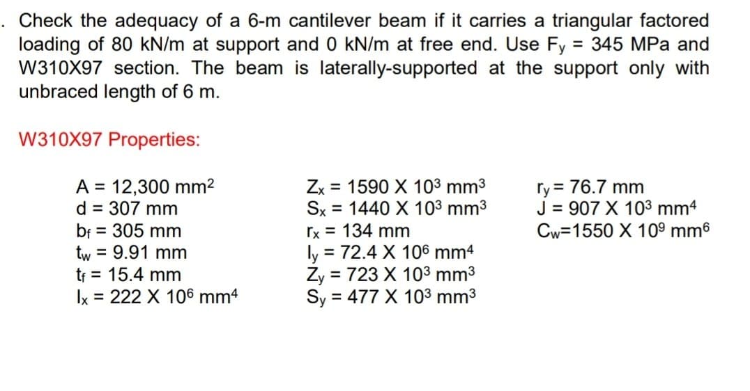 Check the adequacy of a 6-m cantilever beam if it carries a triangular factored
loading of 80 kN/m at support and 0 kN/m at free end. Use Fy = 345 MPa and
W310X97 section. The beam is laterally-supported at the support only with
unbraced length of 6 m.
W310X97 Properties:
A = 12,300 mm²
ry = 76.7 mm
Zx = 1590 X 10³ mm³
Sx 1440 X 10³ mm³
rx = 134 mm
d = 307 mm
bf = 305 mm
=
J = 907 X 10³ mm4
Cw=1550 X 10⁹ mm6
tw = 9.91 mm
tf = 15.4 mm
lx = 222 X 106 mm4
ly = 72.4 X 106 mm4
Zy = 723 X 10³ mm³
Sy = 477 X 10³ mm³