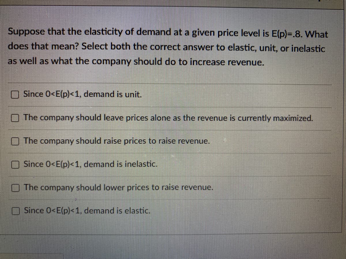 Suppose that the elasticity of demand at a given price level is E(p)=.8. What
does that mean? Select both the correct answer to elastic, unit, or inelastic
as well as what the company should do to increase revenue.
Since 0<E(p)<1, demand is unit.
The company should leave prices alone as the revenue is currently maximized.
O The company should raise prices to raise revenue.
Since 0<E(p)<1, demand is inelastic.
O The company should lower prices to raise revenue.
Since O<E(p)<1, demand is elastic.
