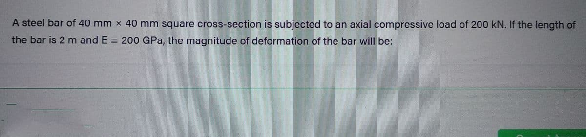 A steel bar of 40 mm × 40 mm square cross-section is subjected to an axial compressive load of 200 kN. If the length of
the bar is 2 m and E = 200 GPa, the magnitude of deformation of the bar will be: