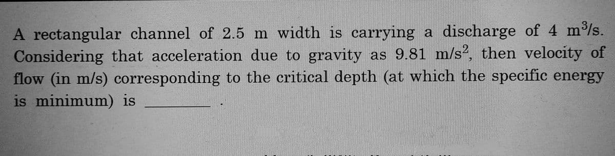 A rectangular channel of 2.5 m width is carrying a discharge of 4 m³/s.
Considering that acceleration due to gravity as 9.81 m/s2, then velocity of
flow (in m/s) corresponding to the critical depth (at which the specific energy
is minimum) is