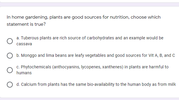 In home gardening, plants are good sources for nutrition, choose which
statement is true?
a. Tuberous plants are rich source of carbohydrates and an example would be
cassava
b. Monggo and lima beans are leafy vegetables and good sources for Vit A, B, and C
c. Phytochemicals (anthocyanins, lycopenes, xanthenes) in plants are harmful to
humans
d. Calcium from plants has the same bio-availability to the human body as from milk
