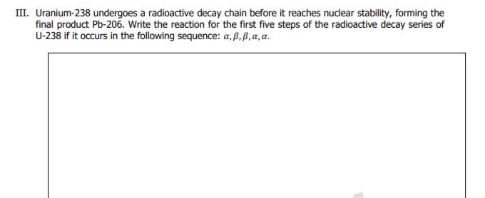 III. Uranium-238 undergoes a radioactive decay chain before it reaches nuclear stability, forming the
final product Pb-206. Write the reaction for the first five steps of the radioactive decay series of
U-238 if it occurs in the following sequence: a, ß, ß, a, a.
