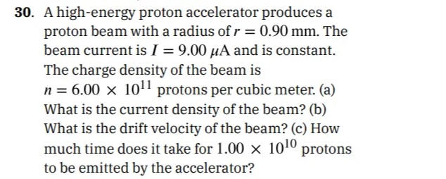 30. A high-energy proton accelerator produces a
proton beam with a radius of r = 0.90 mm. The
beam current is I = 9.00 µA and is constant.
The charge density of the beam is
n = 6.00 x 10" protons per cubic meter. (a)
What is the current density of the beam? (b)
What is the drift velocity of the beam? (c) How
much time does it take for 1.00 × 101º protons
to be emitted by the accelerator?
