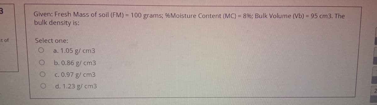 Given: Fresh Mass of soil (FM) = 100 grams; %Moisture Content (MC) = 8%; Bulk Volume (Vb) = 95 cm3. The
bulk density is:
at of
Select one:
a. 1.05 g/ cm3
b. 0.86 g/ cm3
c. 0.97 g/ cm3
d. 1.23 g/ cm3
O O O
