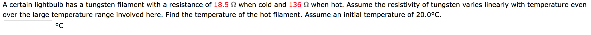 A certain lightbulb has a tungsten filament with a resistance of 18.5 N when cold and 136 N when hot. Assume the resistivity of tungsten varies linearly with temperature even
over the large temperature range involved here. Find the temperature of the hot filament. Assume an initial temperature of 20.0°C.
°C
