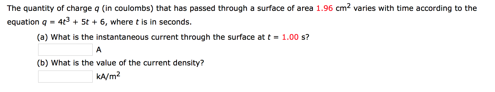 The quantity of charge q (in coulombs) that has passed through a surface of area 1.96 cm2 varies with time according to the
equation q
4t3 + 5t + 6, where t is in seconds.
(a) What is the instantaneous current through the surface at t = 1.00 s?
(b) What is the value of the current density?
KA/m2
