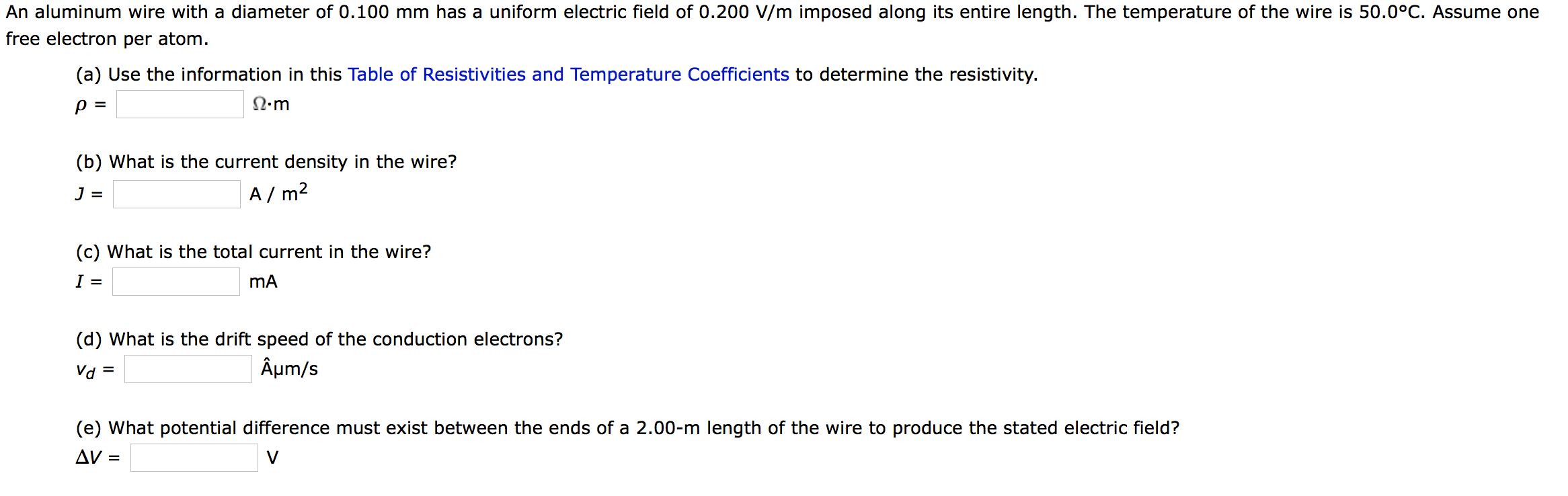 An aluminum wire with a diameter of 0.100 mm has a uniform electric field of 0.200 V/m imposed along its entire length. The temperature of the wire is 50.0°C. Assume one
free electron per atom.
(a) Use the information in this Table of Resistivities and Temperature Coefficients to determine the resistivity.
N.m
(b) What is the current density in the wire?
A / m2
(c) What is the total current in the wire?
(d) What is the drift speed of the conduction electrons?
Vd =
Âµm/s
(e) What potential difference must exist between the ends of a 2.00-m length of the wire to produce the stated electric field?
AV =
