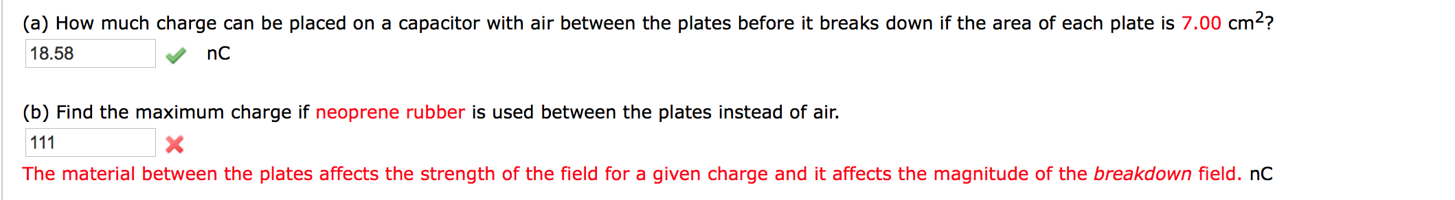 (a) How much charge can be placed on a capacitor with air between the plates before it breaks down if the area of each plate is 7.00 cm2?
18.58
(b) Find the maximum charge if neoprene rubber is used between the plates instead of air.
111
The material between the plates affects the strength of the field for a given charge and it affects the magnitude of the breakdown field. nC
