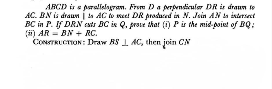 ABCD is a parallelogram. From D a perpendicular DR is drawn to
AC. BN is drawn || to AC to meet DR produced in N. Join AN to intersect
BC in P. If DRN cuts BC in Q, prove that (i) P is the mid-point of BQ;
(i) AR
CONSTRUCTION: Draw BS 1 AC, then join CN
BN + RC.
