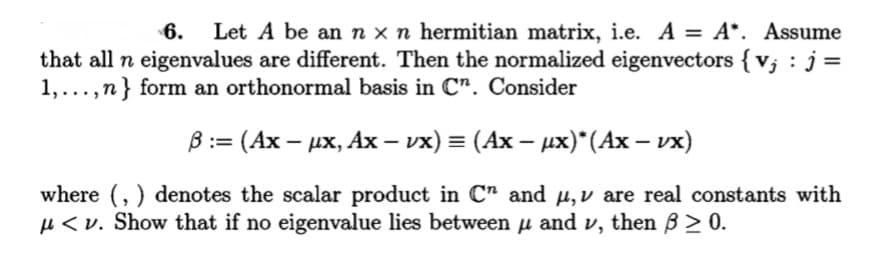 6.
Let A be an n x n hermitian matrix, i.e. A = A*. Assume
that all n eigenvalues are different. Then the normalized eigenvectors { v; : j =
1,...,n} form an orthonormal basis in C". Consider
B:= (Ax – ux, Ax – vx) = (Ax – ux)*(Ax – vx)
|
where (, ) denotes the scalar product in C" and µ,v are real constants with
µ < v. Show that if no eigenvalue lies between µ and v, then B > 0.

