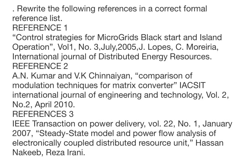 Rewrite the following references in a correct formal
reference list.
REFERENCE 1
"Control strategies for MicroGrids Black start and Island
Operation", Vol1, No. 3,July,2005,J. Lopes, C. Moreiria,
International journal of Distributed Energy Resources.
REFERENCE 2
A.N. Kumar and V.K Chinnaiyan, "comparison of
modulation techniques for matrix converter" IACSIT
international journal of engineering and technology, Vol. 2,
No.2, April 2010.
REFERENCES 3
IEEE Transaction on power delivery, vol. 22, No. 1, January
2007, "Steady-State model and power flow analysis of
electronically coupled distributed resource unit," Hassan
Nakeeb, Reza Irani.
