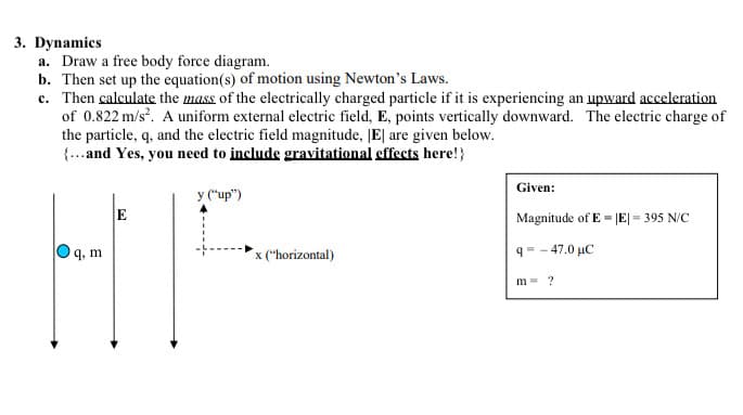 3. Dynamics
a. Draw a free body force diagram.
b. Then set up the equation(s) of motion using Newton's Laws.
c. Then calculate the mass of the electrically charged particle if it is experiencing an upward acceleration
of 0.822 m/s. A uniform external electric field, E, points vertically downward. The electric charge of
the particle, q, and the electric field magnitude, |E| are given below.
{...and Yes, you need to include gravitational effects here!}
Given:
y ("up")
Magnitude of E = |E|= 395 N/C
9, m
x ("horizontal)
q= - 47.0 µC
m = ?
