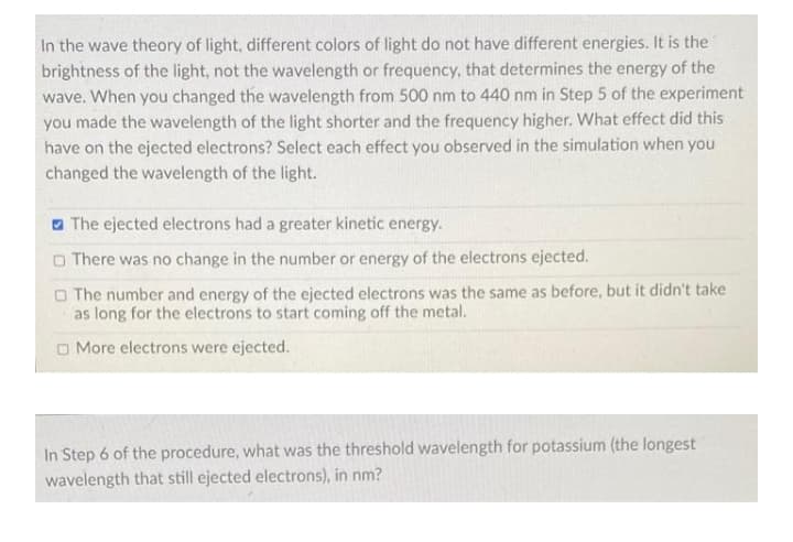 In the wave theory of light, different colors of light do not have different energies. It is the
brightness of the light, not the wavelength or frequency, that determines the energy of the
wave. When you changed the wavelength from 500 nm to 440 nm in Step 5 of the experiment
you made the wavelength of the light shorter and the frequency higher. What effect did this
have on the ejected electrons? Select each effect you observed in the simulation when you
changed the wavelength of the light.
a The ejected electrons had a greater kinetic energy.
O There was no change in the number or energy of the electrons ejected.
O The number and energy of the ejected electrons was the same as before, but it didn't take
as long for the electrons to start coming off the metal.
O More electrons were ejected.
In Step 6 of the procedure, what was the threshold wavelength for potassium (the longest
wavelength that still ejected electrons), in nm?
