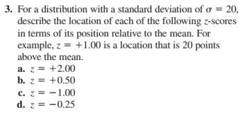 3. For a distribution with a standard deviation of o = 20,
describe the location of each of the following z-scores
in terms of its position relative to the mean. For
example, z = +1.00 is a location that is 20 points
above the mean.
a. z = +2.00
b. z = +0.50
c. z = -1.00
d. z = -0.25
