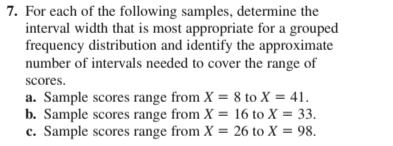 7. For each of the following samples, determine the
interval width that is most appropriate for a grouped
frequency distribution and identify the approximate
number of intervals needed to cover the range of
scores.
a. Sample scores range from X = 8 to X = 41.
b. Sample scores range from X = 16 to X = 33.
c. Sample scores range from X = 26 to X = 98.
