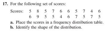 17. For the following set of scores:
Scores: 5 8 5 7 6 6 5 7 4 6
6 9 5 5 4 6 7 5 7 5
a. Place the scores in a frequency distribution table.
b. Identify the shape of the distribution.
