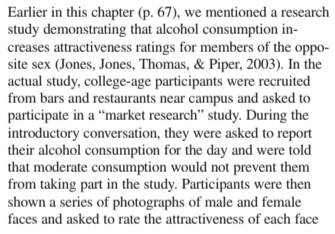 Earlier in this chapter (p. 67), we mentioned a research
study demonstrating that alcohol consumption in-
creases attractiveness ratings for members of the oppo-
site sex (Jones, Jones, Thomas, & Piper, 2003). In the
actual study, college-age participants were recruited
from bars and restaurants near campus and asked to
participate in a “market research" study. During the
introductory conversation, they were asked to report
their alcohol consumption for the day and were told
that moderate consumption would not prevent them
from taking part in the study. Participants were then
shown a series of photographs of male and female
faces and asked to rate the attractiveness of each face
