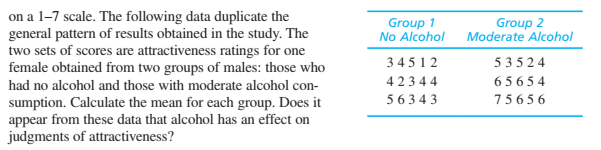 on a 1-7 scale. The following data duplicate the
general pattern of results obtained in the study. The
two sets of scores are attractiveness ratings for one
female obtained from two groups of males: those who
Group 1
No Alcohol
Group 2
Moderate Alcohol
34512
5 3524
had no alcohol and those with moderate alcohol con-
42344
6 5 6 5 4
5 63 4 3
7565 6
sumption. Calculate the mean for each group. Does it
appear from these data that alcohol has an effect on
judgments of attractiveness?
