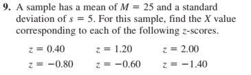 9. A sample has a mean of M = 25 and a standard
deviation of s = 5. For this sample, find the X value
corresponding to each of the following z-scores.
z = 1.20
z = 2.00
z = -1.40
z = 0.40
z = -0.80
z = -0.60
