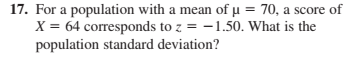17. For a population with a mean of u = 70, a score of
X = 64 corresponds to z = -1.50. What is the
population standard deviation?
