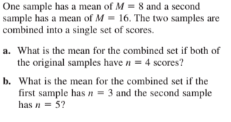 One sample has a mean of M = 8 and a second
sample has a mean of M = 16. The two samples are
combined into a single set of scores.
a. What is the mean for the combined set if both of
the original samples have n = 4 scores?
b. What is the mean for the combined set if the
first sample has n = 3 and the second sample
has n = 5?
