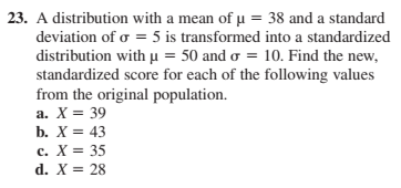 23. A distribution with a mean of u = 38 and a standard
deviation of o = 5 is transformed into a standardized
distribution with u = 50 and o = 10. Find the new,
standardized score for each of the following values
from the original population.
a. X = 39
b. X = 43
с. Х%3D 35
d. X = 28
