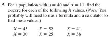 5. For a population with µu = 40 and o = 11, find the
z-score for each of the following X values. (Note: You
probably will need to use a formula and a calculator to
find these values.)
X = 45
X = 30
X = 41
X = 38
X = 52
X = 25
