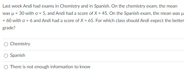 Last week Andi had exams in Chemistry and in Spanish. On the chemistry exam, the mean
was u = 30 with o = 5, and Andi had a score of X = 45. On the Spanish exam, the mean was u
= 60 with o = 6 and Andi had a score of X = 65. For which class should Andi expect the better
grade?
Chemistry
Spanish
O There is not enough information to know
