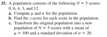 25. A population consists of the following N = 5 scores:
0, 6, 4, 3, and 12.
a. Compute µu and o for the population.
b. Find the z-score for each score in the population.
c. Transform the original population into a new
population of N = 5 scores with a mean of
H = 100 and a standard deviation of o = 20.
