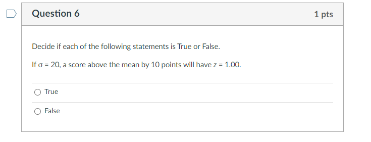 Question 6
1 pts
Decide if each of the following statements is True or False.
If o = 20, a score above the mean by 10 points will have z = 1.00.
O True
False

