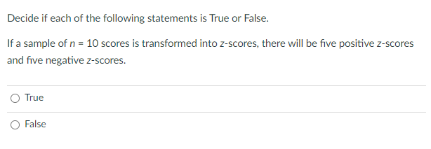 Decide if each of the following statements is True or False.
If a sample of n = 10 scores is transformed into z-scores, there will be five positive z-scores
and five negative z-scores.
True
False
