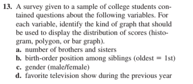 13. A survey given to a sample of college students con-
tained questions about the following variables. For
each variable, identify the kind of graph that should
be used to display the distribution of scores (histo-
gram, polygon, or bar graph).
a. number of brothers and sisters
b. birth-order position among siblings (oldest = 1st)
c. gender (male/female)
d. favorite television show during the previous year
