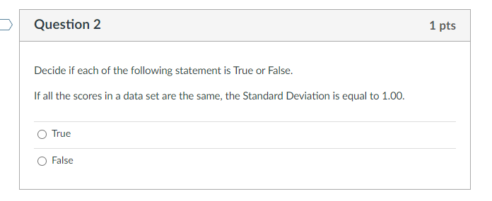 Question 2
1 pts
Decide if each of the following statement is True or False.
If all the scores in a data set are the same, the Standard Deviation is equal to 1.00.
O True
O False
