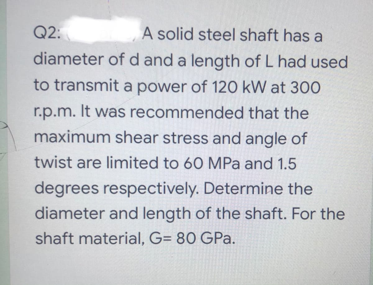 Q2:
A solid steel shaft has a
diameter of d and a length of L had used
to transmit a power of 120 kW at 30O
r.p.m. It was recommended that the
maximum shear stress and angle of
twist are limited to 60 MPa and 1.5
degrees respectively. Determine the
diameter and length of the shaft. For the
shaft material, G= 80 GPa.
