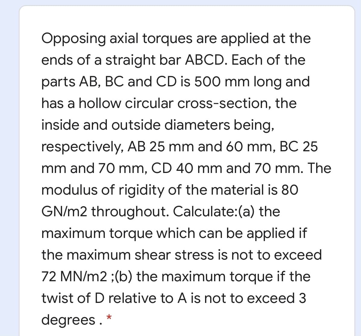 Opposing axial torques are applied at the
ends of a straight bar ABCD. Each of the
parts AB, BC and CD is 500 mm long and
has a hollow circular cross-section, the
inside and outside diameters being,
respectively, AB 25 mm and 60 mm, BC 25
mm and 70 mm, CD 40 mm and 70 mm. The
modulus of rigidity of the material is 80
GN/m2 throughout. Calculate:(a) the
maximum torque which can be applied if
the maximum shear stress is not to exceed
72 MN/m2 ;(b) the maximum torque if the
twist of D relative to A is not to exceed 3
degrees .
