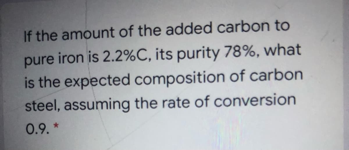 If the amount of the added carbon to
pure iron is 2.2%C, its purity 78%, what
is the expected composition of carbon
steel, assuming the rate of conversion
0.9. *

