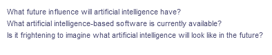 What future influence will artificial intelligence have?
What artificial intelligence-based software is currently available?
Is it frightening to imagine what artificial intelligence will look like in the future?