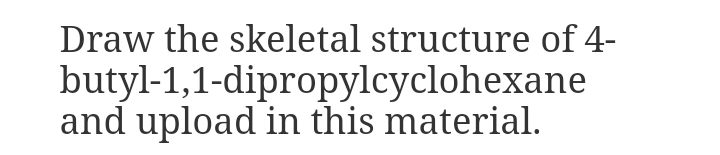 Draw the skeletal structure of 4-
butyl-1,1-dipropylcyclohexane
and upload in this material.

