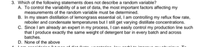 3. Which of the following statements does not describe a random variable?
A. To control the variability of a set of data, the most important factors affecting my
measurements of the random variable must be determined.
B. In my steam distillation of lemongrass essential oil, I am controlling my reflux flow rate,
reboiler and condensate temperatures but I still get varying distillate concentrations.
C. Since I am already an expert in my process, I can easily control my production line such
that I produce exactly the same weight of detergent bar in every batch and across
batches.
D. None of the above
