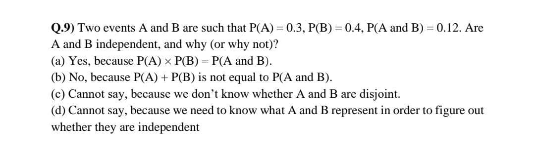 Q.9) Two events A and B are such that P(A) = 0.3, P(B) = 0.4, P(A and B) = 0.12. Are
A and B independent, and why (or why not)?
(a) Yes, because P(A) x P(B) = P(A and B).
(b) No, because P(A) + P(B) is not equal to P(A and B).
(c) Cannot say, because we don't know whether A and B are disjoint.
(d) Cannot say, because we need to know what A and B represent in order to figure out
whether they are independent
