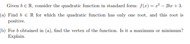 Given b e R, consider the quadratic function in standard form: f(x) = x² – 2bx + 3.
(a) Find b e R for which the quadratic function has only one root, and this root is
positive.
(b) For b obtained in (a), find the vertex of the function. Is it a maximum or minimum?
Explain.
