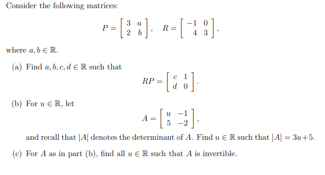 Consider the following matrices:
3
P =
2
a
-1
R =
4 3
where a, b e R.
(a) Find a, b, c, d e R such that
RP =
(b) For u € R, let
-
A =
-2
and recall that |A| denotes the determinant of A. Find u e R such that |A| = 3u+5.
(c) For A as in part (b), find all u € R such that A is invertible.
