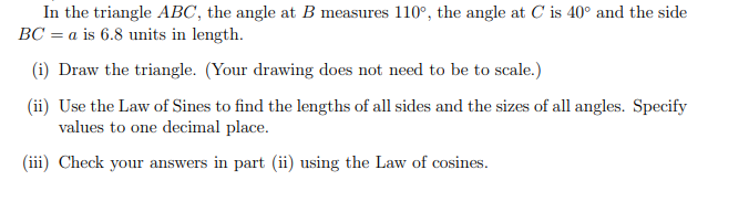 In the triangle ABC, the angle at B measures 110°, the angle at C is 40° and the side
BC = a is 6.8 units in length.
(i) Draw the triangle. (Your drawing does not need to be to scale.)
(ii) Use the Law of Sines to find the lengths of all sides and the sizes of all angles. Specify
values to one decimal place.
(iii) Check your answers in part (ii) using the Law of cosines.
