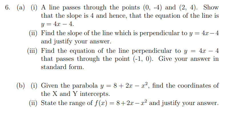 6. (a) (i) A line passes through the points (0, -4) and (2, 4). Show
that the slope is 4 and hence, that the equation of the line is
y = 4x – 4.
(ii) Find the slope of the line which is perpendicular to y = 4x – 4
and justify your answer.
(iii) Find the equation of the line perpendicular to y = 4x – 4
that passes through the point (-1, 0). Give your answer in
-
-
standard form.
(b) (i) Given the parabola y = 8+ 2x – x², find the coordinates of
the X and Y intercepts.
(ii) State the range of f(x) = 8+2x – x² and justify your answer.

