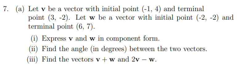 7. (a) Let v be a vector with initial point (-1, 4) and terminal
point (3, -2). Let w be a vector with initial point (-2, -2) and
terminal point (6, 7).
(i) Express v and w in component form.
(ii) Find the angle (in degrees) between the two vectors.
(iii) Find the vectors v+w and 2v – w.
-
