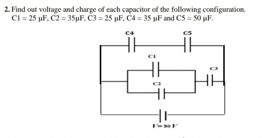 2. Find out voltage and charge of each capacitor of the following configuration.
Cl = 25 µF, C2 = 35µF, C3 = 25 µF, C4 = 35 µF and C5 =
- 50 μF.
C4
C5
Ci
C3
C2
V= 80 V
